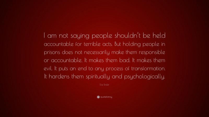 Eve Ensler Quote: “I am not saying people shouldn’t be held accountable for terrible acts. But holding people in prisons does not necessarily make them responsible or accountable. It makes them bad. It makes them evil. It puts an end to any process of transformation. It hardens them spiritually and psychologically.”