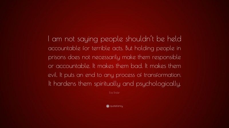 Eve Ensler Quote: “I am not saying people shouldn’t be held accountable for terrible acts. But holding people in prisons does not necessarily make them responsible or accountable. It makes them bad. It makes them evil. It puts an end to any process of transformation. It hardens them spiritually and psychologically.”