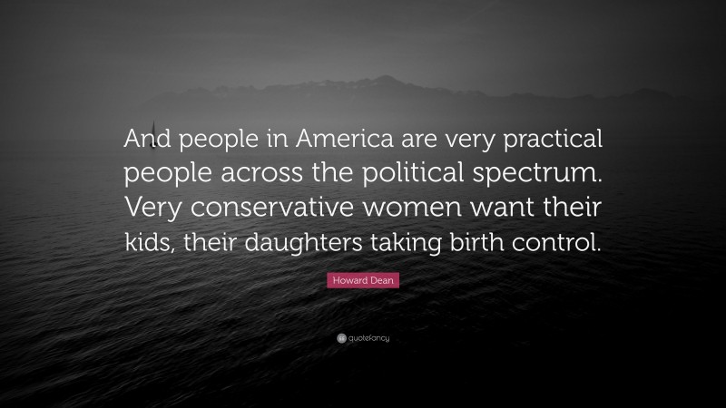 Howard Dean Quote: “And people in America are very practical people across the political spectrum. Very conservative women want their kids, their daughters taking birth control.”