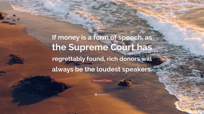 Howard Dean Quote: “If money is a form of speech, as the Supreme Court has regrettably found, rich donors will always be the loudest speakers.”