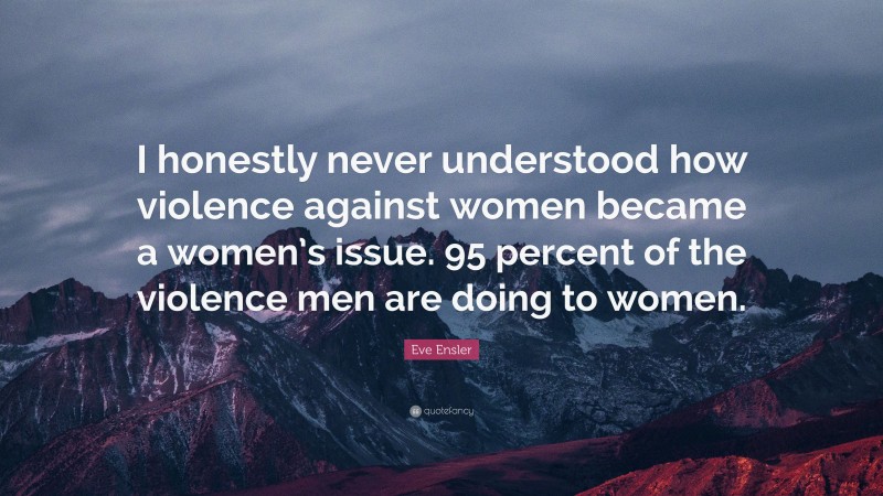 Eve Ensler Quote: “I honestly never understood how violence against women became a women’s issue. 95 percent of the violence men are doing to women.”