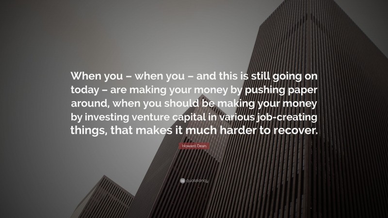 Howard Dean Quote: “When you – when you – and this is still going on today – are making your money by pushing paper around, when you should be making your money by investing venture capital in various job-creating things, that makes it much harder to recover.”