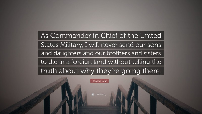 Howard Dean Quote: “As Commander in Chief of the United States Military, I will never send our sons and daughters and our brothers and sisters to die in a foreign land without telling the truth about why they’re going there.”