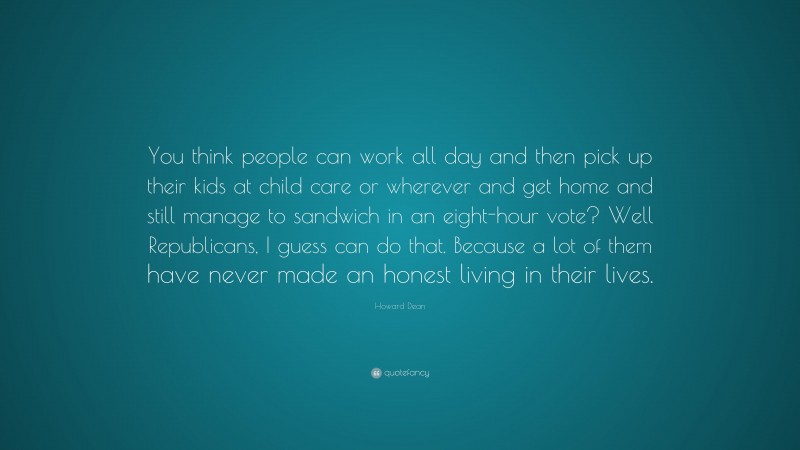 Howard Dean Quote: “You think people can work all day and then pick up their kids at child care or wherever and get home and still manage to sandwich in an eight-hour vote? Well Republicans, I guess can do that. Because a lot of them have never made an honest living in their lives.”