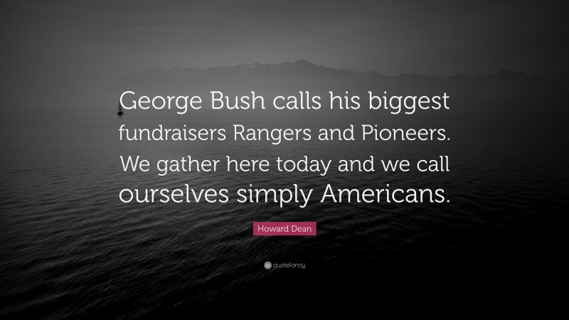 Howard Dean Quote: “George Bush calls his biggest fundraisers Rangers and Pioneers. We gather here today and we call ourselves simply Americans.”