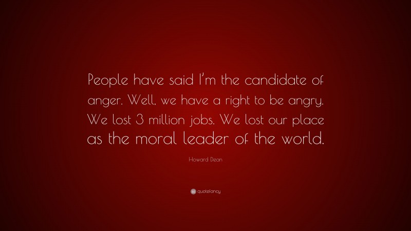 Howard Dean Quote: “People have said I’m the candidate of anger. Well, we have a right to be angry. We lost 3 million jobs. We lost our place as the moral leader of the world.”