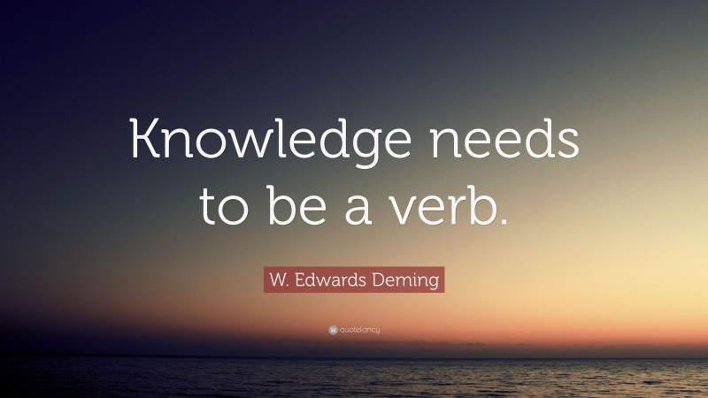 W. Edwards Deming Quote: “Knowledge needs to be a verb.”