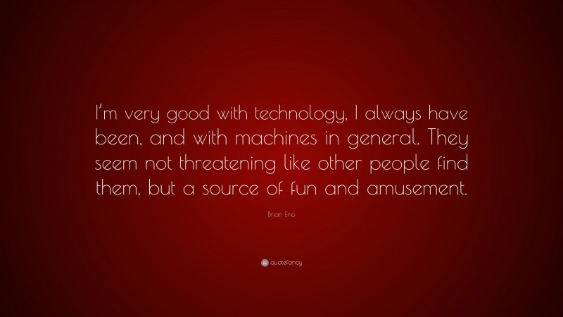 Brian Eno Quote: “I’m very good with technology, I always have been, and with machines in general. They seem not threatening like other people find them, but a source of fun and amusement.”