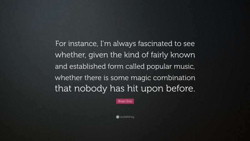 Brian Eno Quote: “For instance, I’m always fascinated to see whether, given the kind of fairly known and established form called popular music, whether there is some magic combination that nobody has hit upon before.”