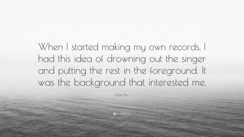 Brian Eno Quote: “When I started making my own records, I had this idea of drowning out the singer and putting the rest in the foreground. It was the background that interested me.”