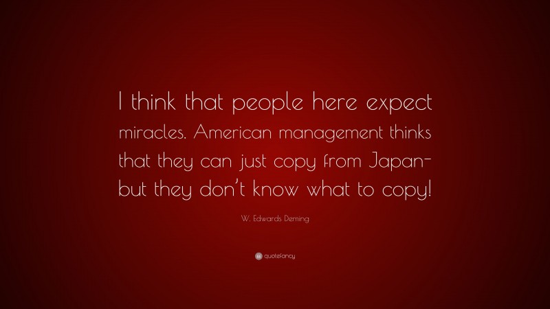 W. Edwards Deming Quote: “I think that people here expect miracles. American management thinks that they can just copy from Japan-but they don’t know what to copy!”