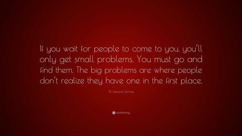 W. Edwards Deming Quote: “If you wait for people to come to you, you’ll only get small problems. You must go and find them. The big problems are where people don’t realize they have one in the first place.”