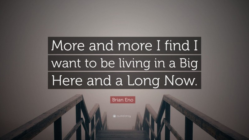 Brian Eno Quote: “More and more I find I want to be living in a Big Here and a Long Now.”