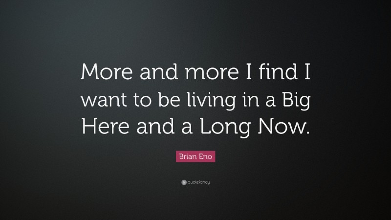 Brian Eno Quote: “More and more I find I want to be living in a Big Here and a Long Now.”