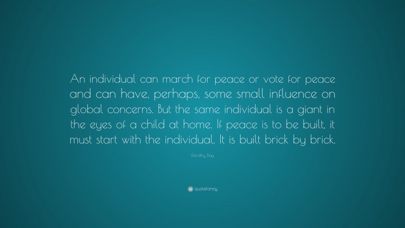 Dorothy Day Quote: “An individual can march for peace or vote for peace and can have, perhaps, some small influence on global concerns. But the same individual is a giant in the eyes of a child at home. If peace is to be built, it must start with the individual. It is built brick by brick.”