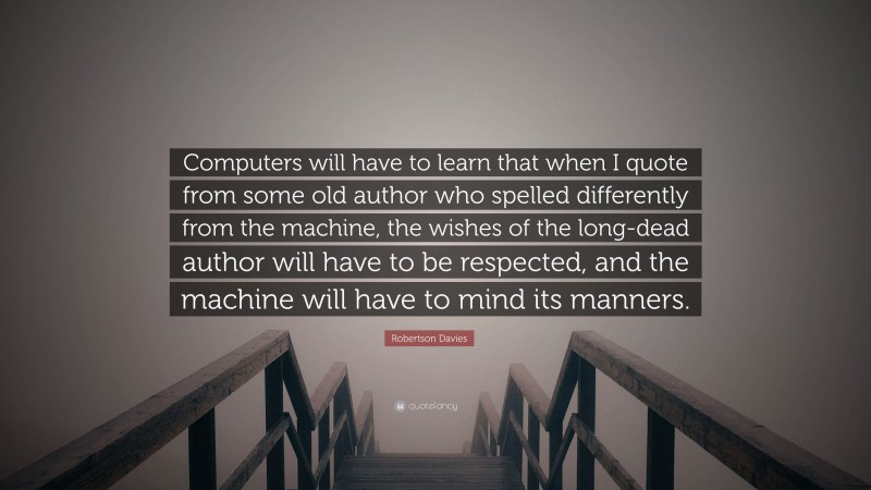 Robertson Davies Quote: “Computers will have to learn that when I quote from some old author who spelled differently from the machine, the wishes of the long-dead author will have to be respected, and the machine will have to mind its manners.”