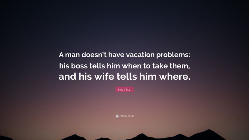 Evan Esar Quote: “A man doesn’t have vacation problems: his boss tells him when to take them, and his wife tells him where.”