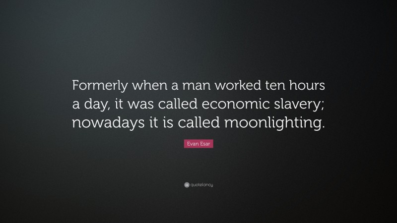 Evan Esar Quote: “Formerly when a man worked ten hours a day, it was called economic slavery; nowadays it is called moonlighting.”