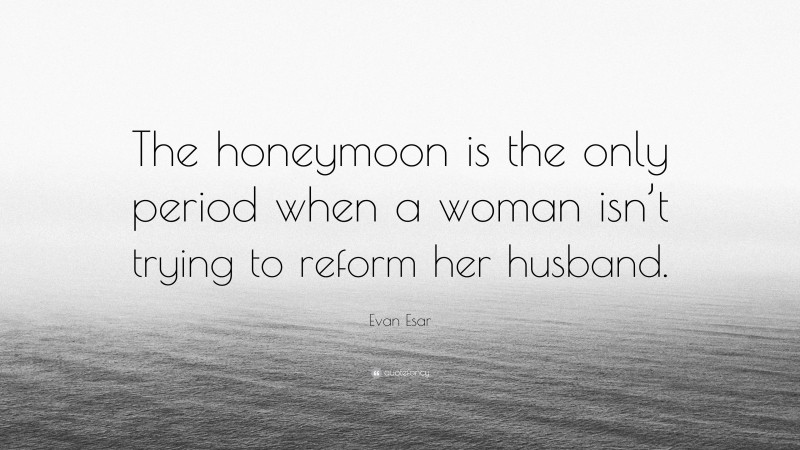 Evan Esar Quote: “The honeymoon is the only period when a woman isn’t trying to reform her husband.”