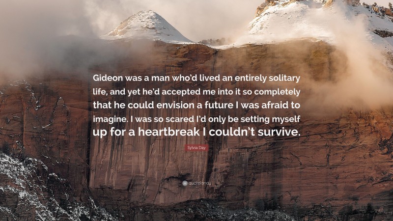 Sylvia Day Quote: “Gideon was a man who’d lived an entirely solitary life, and yet he’d accepted me into it so completely that he could envision a future I was afraid to imagine. I was so scared I’d only be setting myself up for a heartbreak I couldn’t survive.”