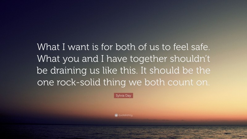 Sylvia Day Quote: “What I want is for both of us to feel safe. What you and I have together shouldn’t be draining us like this. It should be the one rock-solid thing we both count on.”