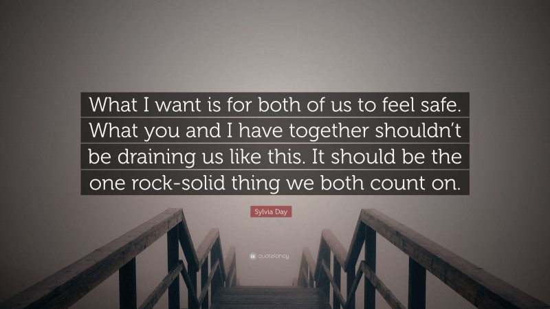Sylvia Day Quote: “What I want is for both of us to feel safe. What you and I have together shouldn’t be draining us like this. It should be the one rock-solid thing we both count on.”