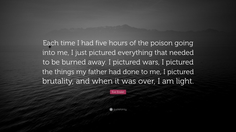 Eve Ensler Quote: “Each time I had five hours of the poison going into me, I just pictured everything that needed to be burned away. I pictured wars, I pictured the things my father had done to me, I pictured brutality, and when it was over, I am light.”
