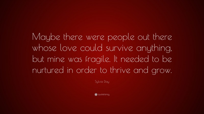 Sylvia Day Quote: “Maybe there were people out there whose love could survive anything, but mine was fragile. It needed to be nurtured in order to thrive and grow.”