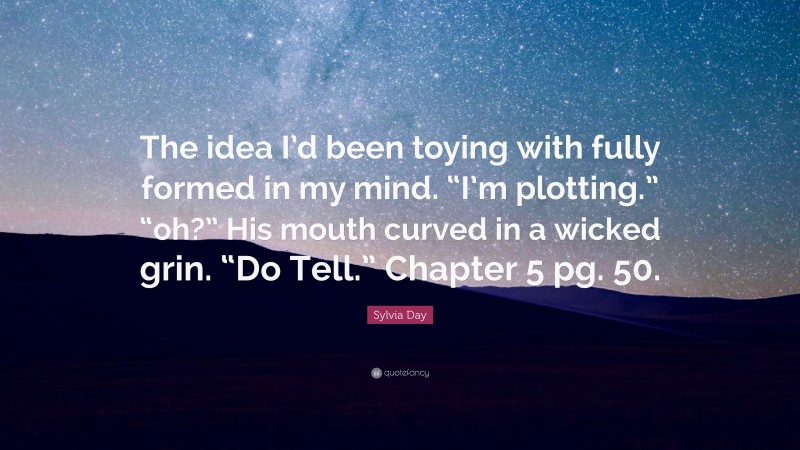 Sylvia Day Quote: “The idea I’d been toying with fully formed in my mind. “I’m plotting.” “oh?” His mouth curved in a wicked grin. “Do Tell.” Chapter 5 pg. 50.”