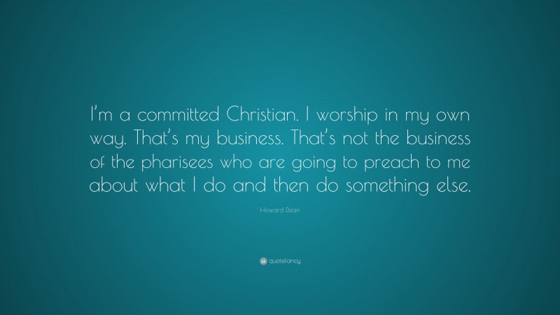 Howard Dean Quote: “I’m a committed Christian. I worship in my own way. That’s my business. That’s not the business of the pharisees who are going to preach to me about what I do and then do something else.”