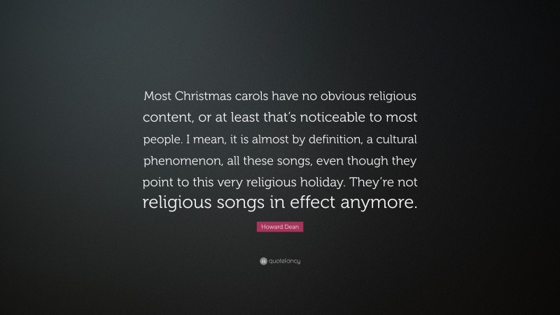 Howard Dean Quote: “Most Christmas carols have no obvious religious content, or at least that’s noticeable to most people. I mean, it is almost by definition, a cultural phenomenon, all these songs, even though they point to this very religious holiday. They’re not religious songs in effect anymore.”