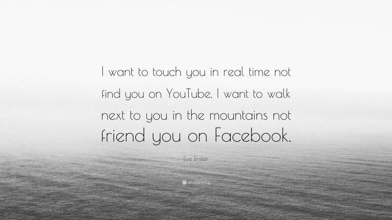 Eve Ensler Quote: “I want to touch you in real time not find you on YouTube, I want to walk next to you in the mountains not friend you on Facebook.”