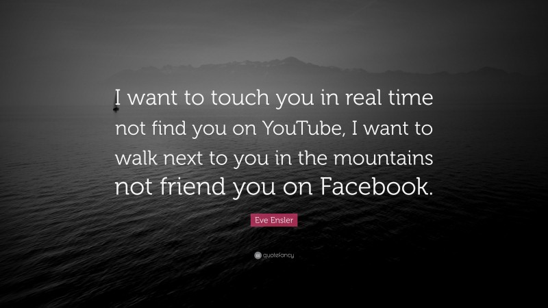 Eve Ensler Quote: “I want to touch you in real time not find you on YouTube, I want to walk next to you in the mountains not friend you on Facebook.”