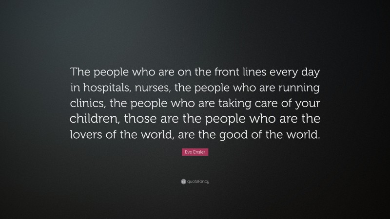 Eve Ensler Quote: “The people who are on the front lines every day in hospitals, nurses, the people who are running clinics, the people who are taking care of your children, those are the people who are the lovers of the world, are the good of the world.”