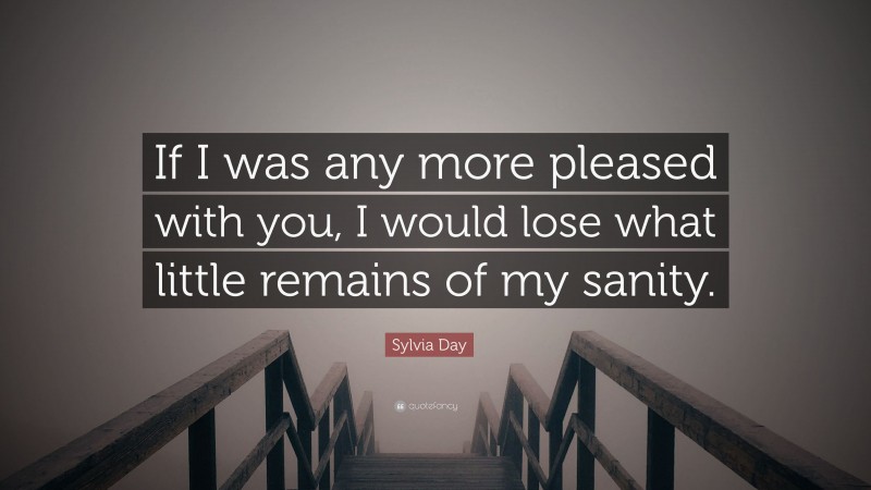 Sylvia Day Quote: “If I was any more pleased with you, I would lose what little remains of my sanity.”