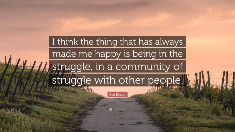 Eve Ensler Quote: “I think the thing that has always made me happy is being in the struggle, in a community of struggle with other people.”