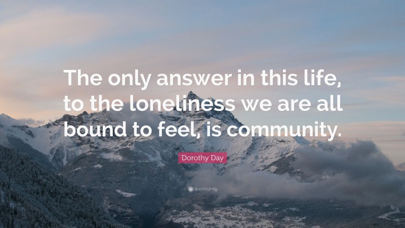 Dorothy Day Quote: “The only answer in this life, to the loneliness we are all bound to feel, is community.”
