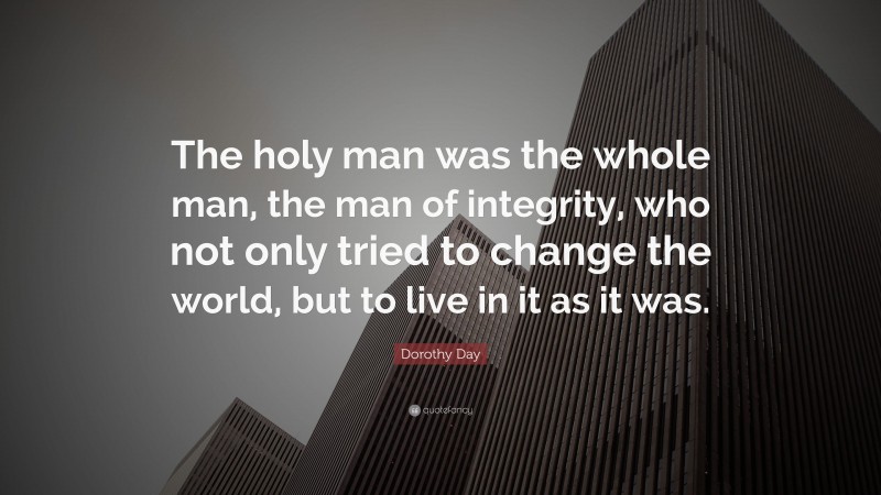 Dorothy Day Quote: “The holy man was the whole man, the man of integrity, who not only tried to change the world, but to live in it as it was.”
