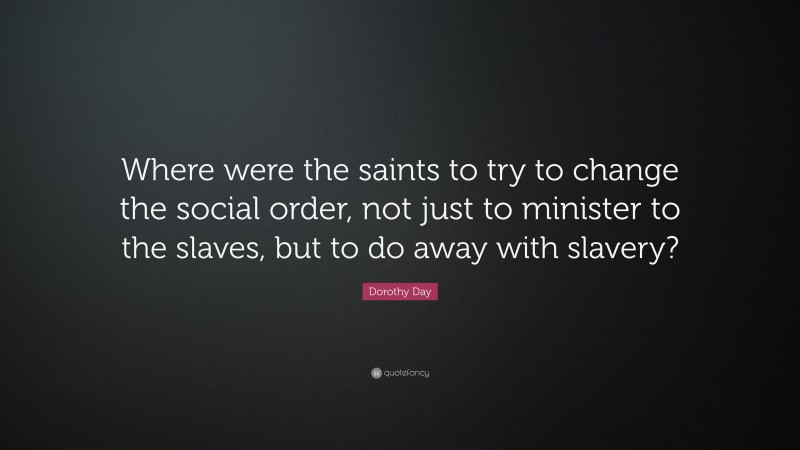 Dorothy Day Quote: “Where were the saints to try to change the social order, not just to minister to the slaves, but to do away with slavery?”