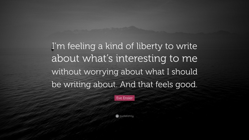 Eve Ensler Quote: “I’m feeling a kind of liberty to write about what’s interesting to me without worrying about what I should be writing about. And that feels good.”