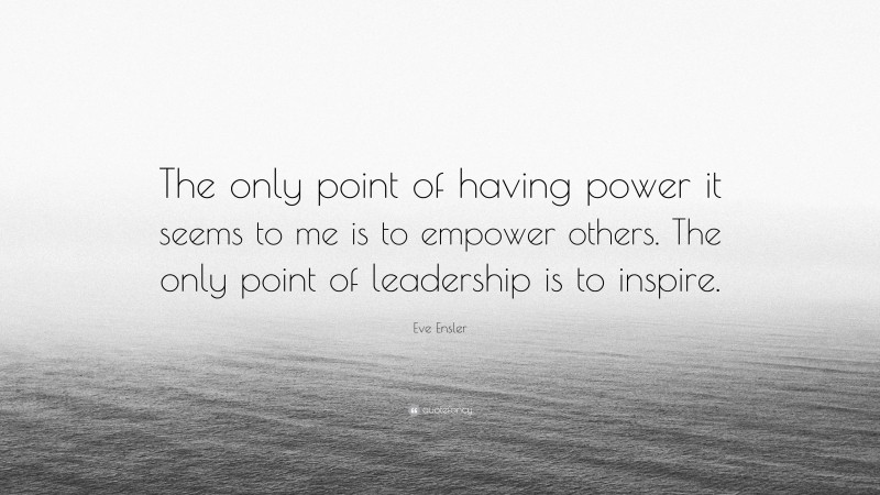 Eve Ensler Quote: “The only point of having power it seems to me is to empower others. The only point of leadership is to inspire.”
