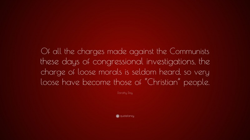 Dorothy Day Quote: “Of all the charges made against the Communists these days of congressional investigations, the charge of loose morals is seldom heard, so very loose have become those of “Christian” people.”