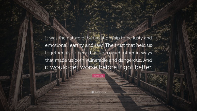 Sylvia Day Quote: “It was the nature of our relationship to be lusty and emotional, earthy and raw. The trust that held us together also opened us up to each other in ways that made us both vulnerable and dangerous. And it would get worse before it got better.”