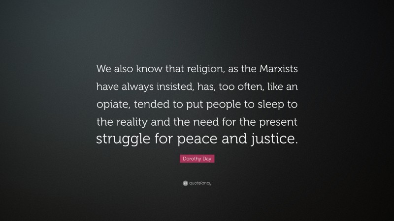 Dorothy Day Quote: “We also know that religion, as the Marxists have always insisted, has, too often, like an opiate, tended to put people to sleep to the reality and the need for the present struggle for peace and justice.”