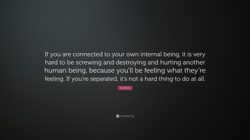 Eve Ensler Quote: “If you are connected to your own internal being, it is very hard to be screwing and destroying and hurting another human being, because you’ll be feeling what they’re feeling. If you’re separated, it’s not a hard thing to do at all.”