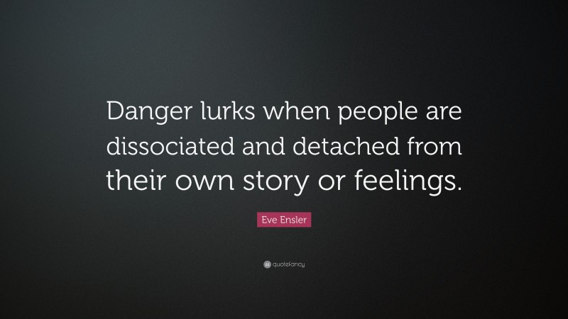 Eve Ensler Quote: “Danger lurks when people are dissociated and detached from their own story or feelings.”