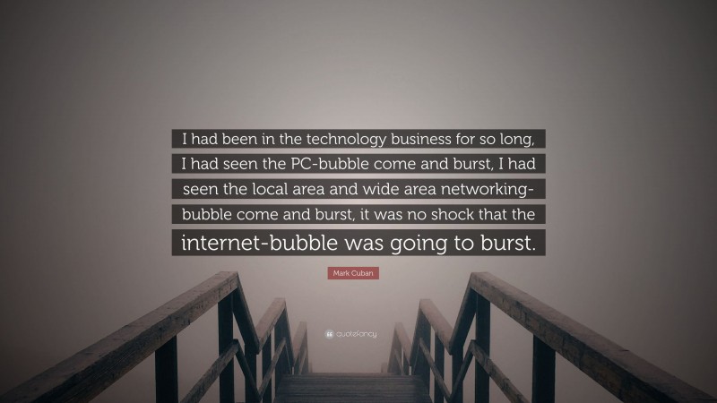 Mark Cuban Quote: “I had been in the technology business for so long, I had seen the PC-bubble come and burst, I had seen the local area and wide area networking-bubble come and burst, it was no shock that the internet-bubble was going to burst.”