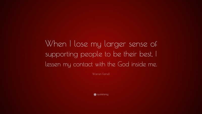 Warren Farrell Quote: “When I lose my larger sense of supporting people to be their best, I lessen my contact with the God inside me.”