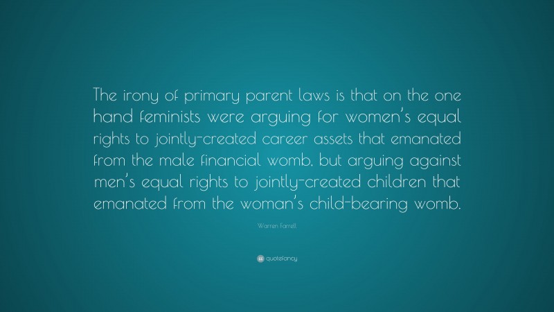 Warren Farrell Quote: “The irony of primary parent laws is that on the one hand feminists were arguing for women’s equal rights to jointly-created career assets that emanated from the male financial womb, but arguing against men’s equal rights to jointly-created children that emanated from the woman’s child-bearing womb.”