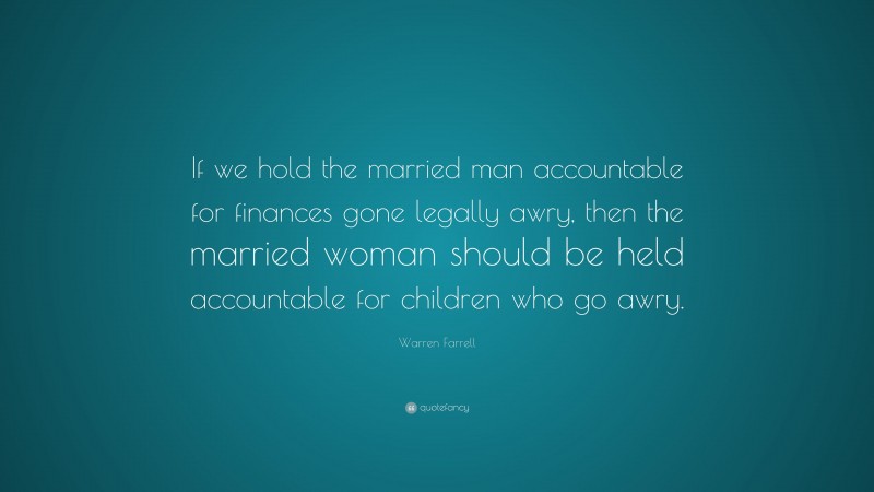 Warren Farrell Quote: “If we hold the married man accountable for finances gone legally awry, then the married woman should be held accountable for children who go awry.”